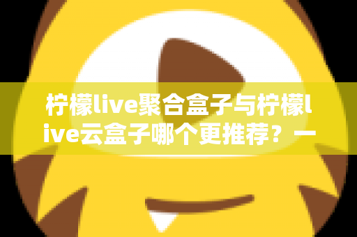 柠檬live聚合盒子与柠檬live云盒子哪个更推荐?一篇看懂两者差异的深度选购指南 柠檬live聚合盒子与柠檬live云盒子哪个更推荐?一篇看懂两者差异的深度选购指南