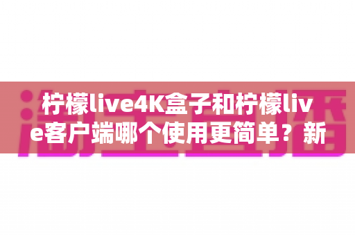 柠檬live4K盒子和柠檬live客户端哪个使用更简单?新手友好度全面对比指南 柠檬live4K盒子和柠檬live客户端哪个使用更简单?新手友好度全面对比指南