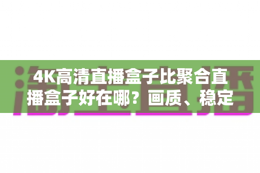 4K高清直播盒子比聚合直播盒子好在哪?画质、稳定性与版权体验全维度解析 4K高清直播盒子比聚合直播盒子好在哪?画质、稳定性与版权体验全维度解析