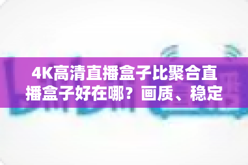 4K高清直播盒子比聚合直播盒子好在哪?画质、稳定性与版权体验全维度解析 4K高清直播盒子比聚合直播盒子好在哪?画质、稳定性与版权体验全维度解析