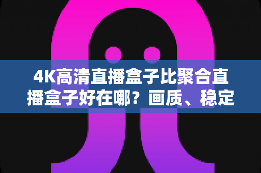 4K高清直播盒子比聚合直播盒子好在哪？画质、稳定性与版权体验全维度解析