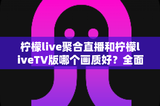 柠檬live聚合直播和柠檬liveTV版哪个画质好?全面深度对比解析助你选出最佳观看体验 柠檬live聚合直播和柠檬liveTV版哪个画质好?全面深度对比解析助你选出最佳观看体验