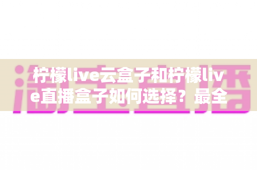 柠檬live云盒子和柠檬live直播盒子如何选择？最全选购指南帮你一次搞懂差异与技巧