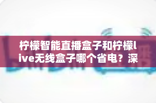 柠檬智能直播盒子和柠檬live无线盒子哪个省电?深度实测功耗对比与省电选购全攻略 柠檬智能直播盒子和柠檬live无线盒子哪个省电?深度实测功耗对比与省电选购全攻略