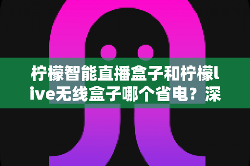 柠檬智能直播盒子和柠檬live无线盒子哪个省电?深度实测功耗对比与省电选购全攻略 柠檬智能直播盒子和柠檬live无线盒子哪个省电?深度实测功耗对比与省电选购全攻略
