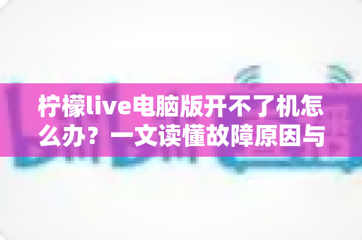 柠檬live电脑版开不了机怎么办？一文读懂故障原因与高效修复方案全攻略