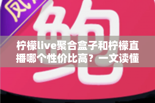 柠檬live聚合盒子和柠檬直播哪个性价比高？一文读懂两者差异、优缺点与选购建议