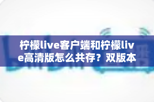 柠檬live客户端和柠檬live高清版怎么共存？双版本同装实用指南与避坑全解析