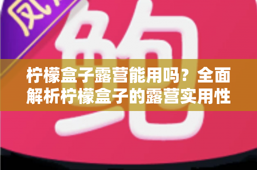 柠檬盒子露营能用吗?全面解析柠檬盒子的露营实用性、优缺点与实用技巧 柠檬盒子露营能用吗?全面解析柠檬盒子的露营实用性、优缺点与实用技巧