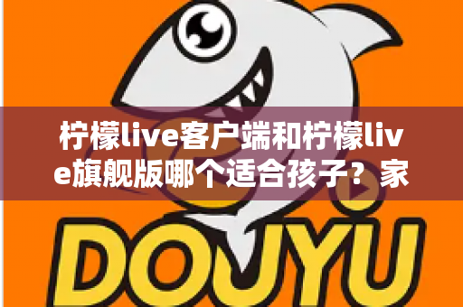 柠檬live客户端和柠檬live旗舰版哪个适合孩子?家长必看的深度对比与实用选择指南 柠檬live客户端和柠檬live旗舰版哪个适合孩子?家长必看的深度对比与实用选择指南