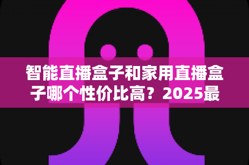 智能直播盒子和家用直播盒子哪个性价比高？2025最新选购对比指南与避坑攻略