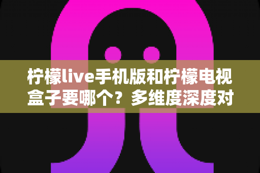 柠檬live手机版和柠檬电视盒子要哪个？多维度深度对比帮你做出最佳选择