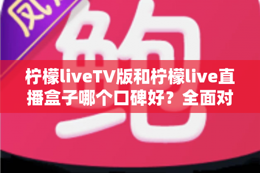 柠檬liveTV版和柠檬live直播盒子哪个口碑好?全面对比评测与选购避坑指南 柠檬liveTV版和柠檬live直播盒子哪个口碑好?全面对比评测与选购避坑指南