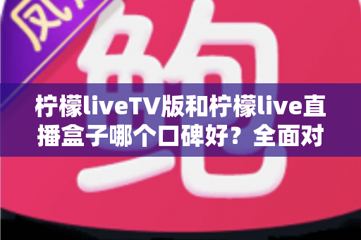 柠檬liveTV版和柠檬live直播盒子哪个口碑好？全面对比评测与选购避坑指南