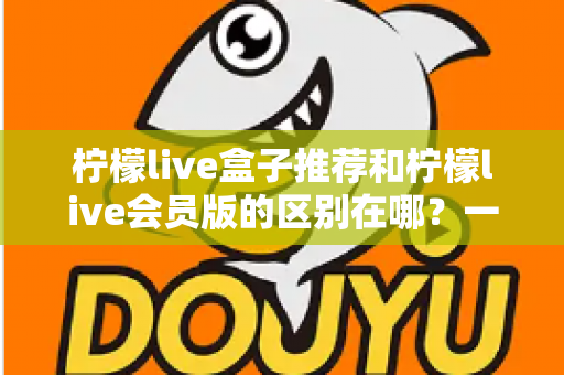 柠檬live盒子推荐和柠檬live会员版的区别在哪?一文读懂两者核心差异与选购指南 柠檬live盒子推荐和柠檬live会员版的区别在哪?一文读懂两者核心差异与选购指南