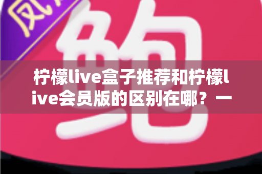 柠檬live盒子推荐和柠檬live会员版的区别在哪?一文读懂两者核心差异与选购指南 柠檬live盒子推荐和柠檬live会员版的区别在哪?一文读懂两者核心差异与选购指南