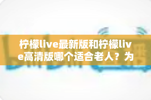 柠檬live最新版和柠檬live高清版哪个适合老人？为长辈挑选直播软件的实用指南