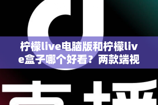 柠檬live电脑版和柠檬live盒子哪个好看?两款端视觉体验全面对比解析 柠檬live电脑版和柠檬live盒子哪个好看?两款端视觉体验全面对比解析