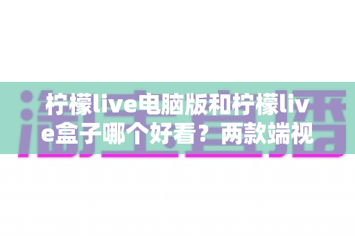 柠檬live电脑版和柠檬live盒子哪个好看?两款端视觉体验全面对比解析 柠檬live电脑版和柠檬live盒子哪个好看?两款端视觉体验全面对比解析