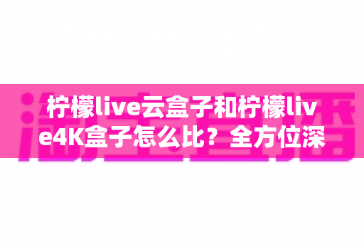 柠檬live云盒子和柠檬live4K盒子怎么比?全方位深度评测帮你选对不选贵 柠檬live云盒子和柠檬live4K盒子怎么比?全方位深度评测帮你选对不选贵