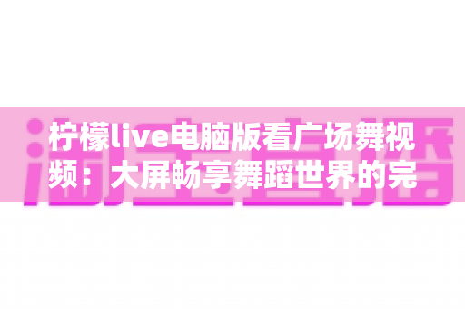 柠檬live电脑版看广场舞视频：大屏畅享舞蹈世界的完整指南