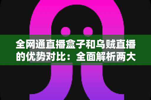 全网通直播盒子和乌贼直播的优势对比：全面解析两大直播方案，帮你选出最合适的观影利器