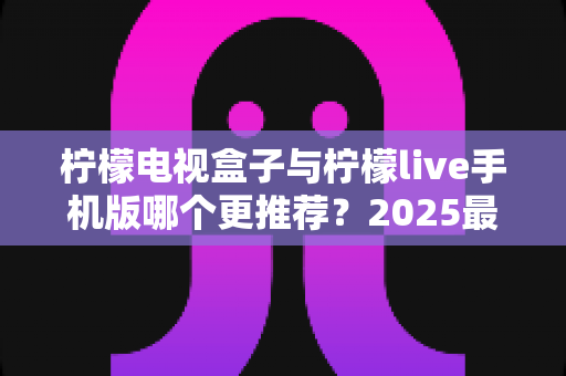 柠檬电视盒子与柠檬live手机版哪个更推荐？2025最新对比评测与选购指南