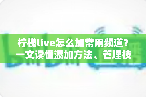 柠檬live怎么加常用频道？一文读懂添加方法、管理技巧与常见问题