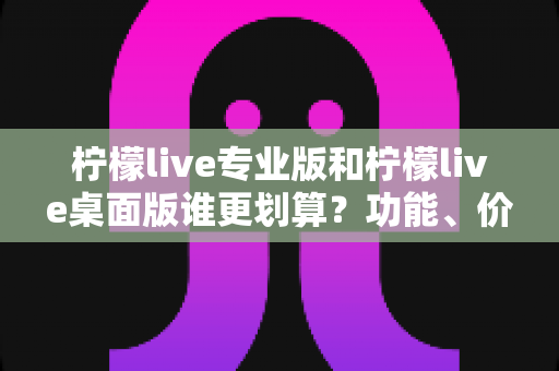 柠檬live专业版和柠檬live桌面版谁更划算?功能、价格与性价比全面深度对比指南 柠檬live专业版和柠檬live桌面版谁更划算?功能、价格与性价比全面深度对比指南