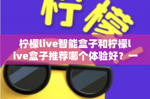 柠檬live智能盒子和柠檬live盒子推荐哪个体验好？一篇讲透的深度对比选购指南