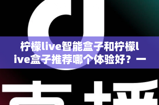 柠檬live智能盒子和柠檬live盒子推荐哪个体验好？一篇讲透的深度对比选购指南