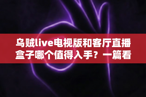 乌贼live电视版和客厅直播盒子哪个值得入手?一篇看懂两者的区别与选购指南 乌贼live电视版和客厅直播盒子哪个值得入手?一篇看懂两者的区别与选购指南