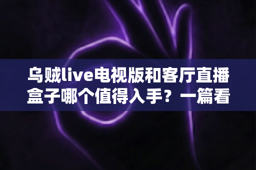 乌贼live电视版和客厅直播盒子哪个值得入手?一篇看懂两者的区别与选购指南 乌贼live电视版和客厅直播盒子哪个值得入手?一篇看懂两者的区别与选购指南