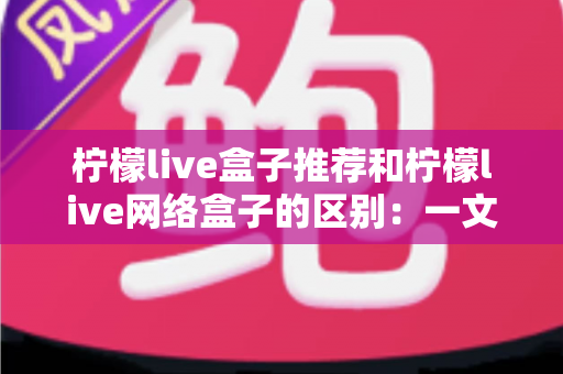 柠檬live盒子推荐和柠檬live网络盒子的区别:一文读懂选购要点与核心差异 柠檬live盒子推荐和柠檬live网络盒子的区别:一文读懂选购要点与核心差异