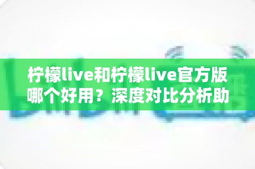 柠檬live和柠檬live官方版哪个好用？深度对比分析助你选出最佳版本