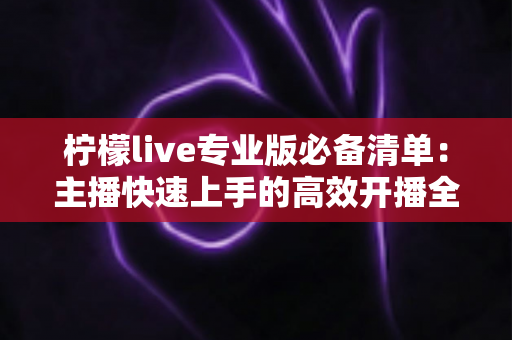 柠檬live专业版必备清单:主播快速上手的高效开播全攻略 柠檬live专业版必备清单:主播快速上手的高效开播全攻略