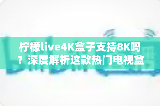 柠檬live4K盒子支持8K吗？深度解析这款热门电视盒子的画质上限、硬件规格与选购建议