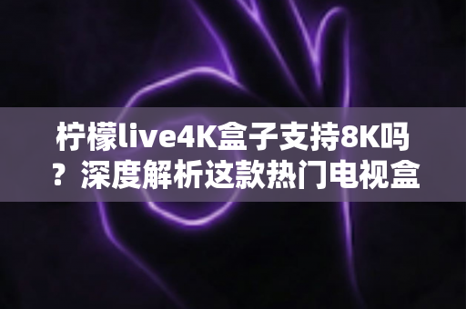 柠檬live4K盒子支持8K吗？深度解析这款热门电视盒子的画质上限、硬件规格与选购建议