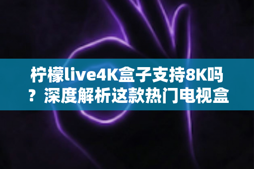柠檬live4K盒子支持8K吗？深度解析这款热门电视盒子的画质上限、硬件规格与选购建议