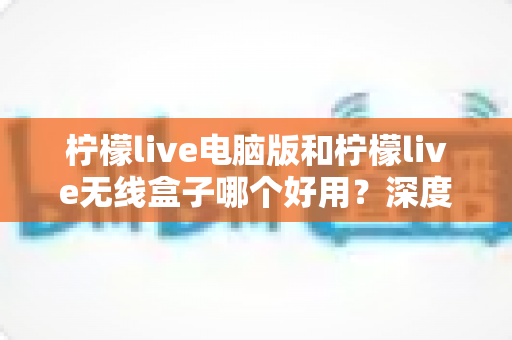 柠檬live电脑版和柠檬live无线盒子哪个好用?深度对比评测助你轻松做出正确选择 柠檬live电脑版和柠檬live无线盒子哪个好用?深度对比评测助你轻松做出正确选择