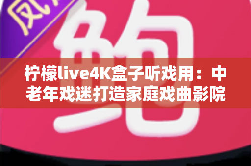 柠檬live4K盒子听戏用：中老年戏迷打造家庭戏曲影院的实用指南
