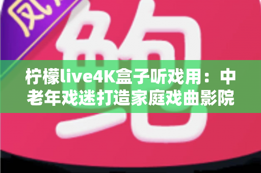 柠檬live4K盒子听戏用：中老年戏迷打造家庭戏曲影院的实用指南