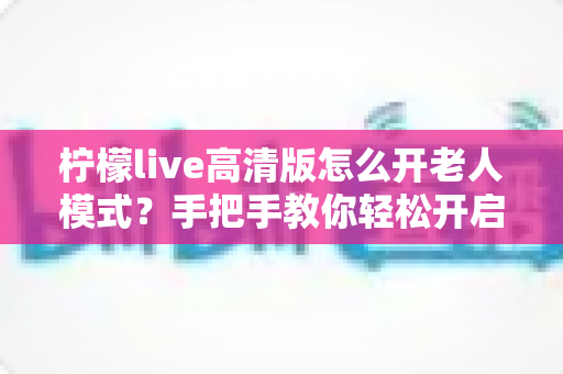 柠檬live高清版怎么开老人模式?手把手教你轻松开启长辈友好界面 柠檬live高清版怎么开老人模式?手把手教你轻松开启长辈友好界面