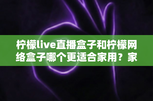 柠檬live直播盒子和柠檬网络盒子哪个更适合家用?家庭电视盒子选购全攻略 柠檬live直播盒子和柠檬网络盒子哪个更适合家用?家庭电视盒子选购全攻略