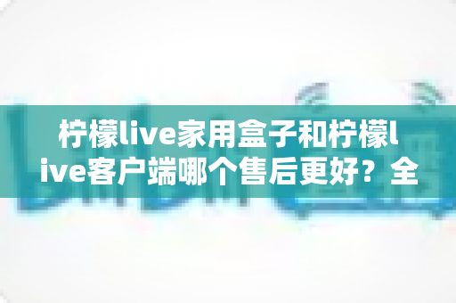 柠檬live家用盒子和柠檬live客户端哪个售后更好?全方位对比分析与选购避坑指南 柠檬live家用盒子和柠檬live客户端哪个售后更好?全方位对比分析与选购避坑指南