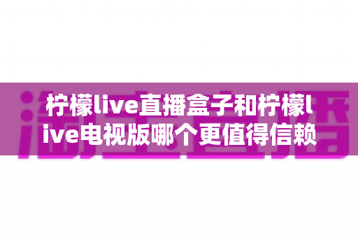 柠檬live直播盒子和柠檬live电视版哪个更值得信赖？——深度对比分析与选购指南