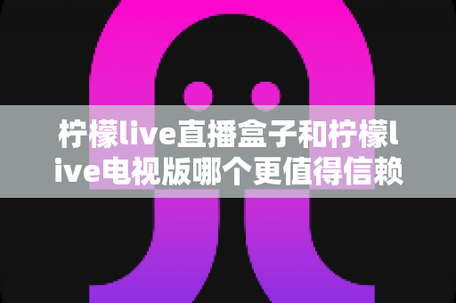 柠檬live直播盒子和柠檬live电视版哪个更值得信赖？——深度对比分析与选购指南