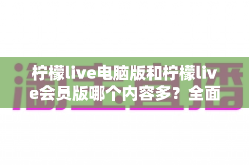 柠檬live电脑版和柠檬live会员版哪个内容多?全面对比解析帮你选出最适合自己的版本 柠檬live电脑版和柠檬live会员版哪个内容多?全面对比解析帮你选出最适合自己的版本