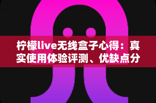 柠檬live无线盒子心得：真实使用体验评测、优缺点分析与新手必看选购指南
