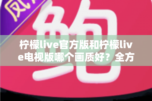 柠檬live官方版和柠檬live电视版哪个画质好？全方位画质对比与实用观看指南